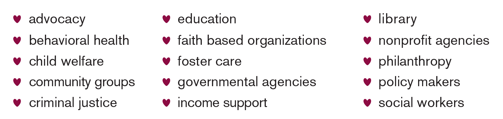 Advocacy, education, library, behavioral health, faith based organizations, nonprofit agencies, child welfare, foster care, philanthropy, community groups, governmental agencies, policy makers, criminal justice, income support, social workers